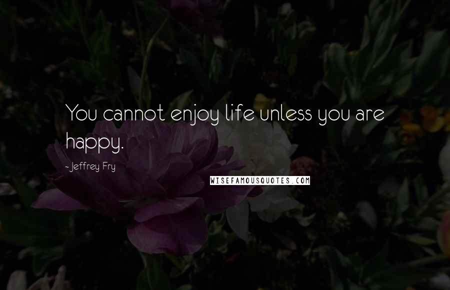 Jeffrey Fry Quotes: You cannot enjoy life unless you are happy.