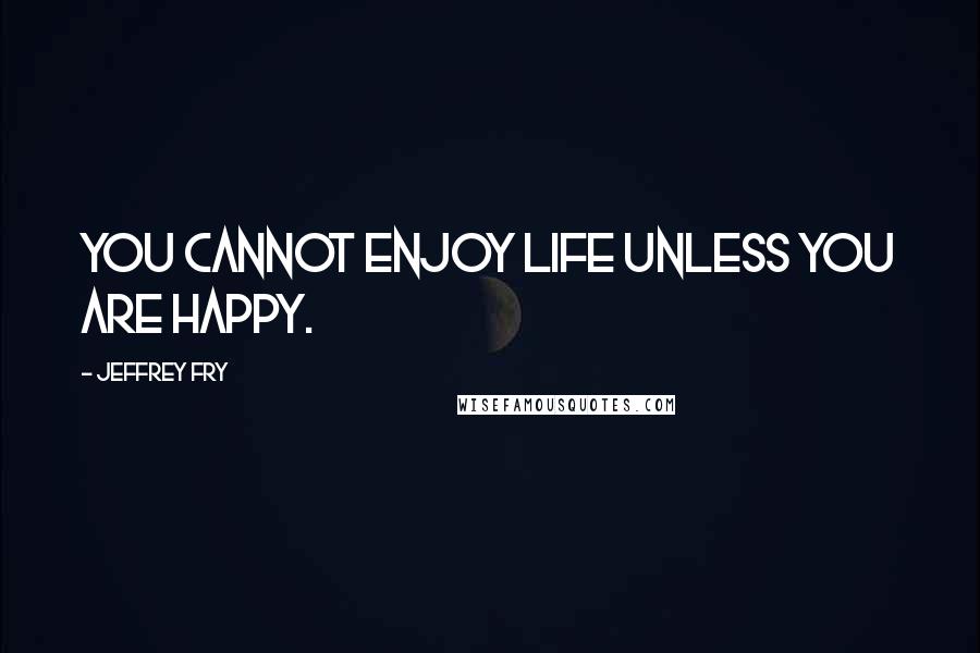 Jeffrey Fry Quotes: You cannot enjoy life unless you are happy.
