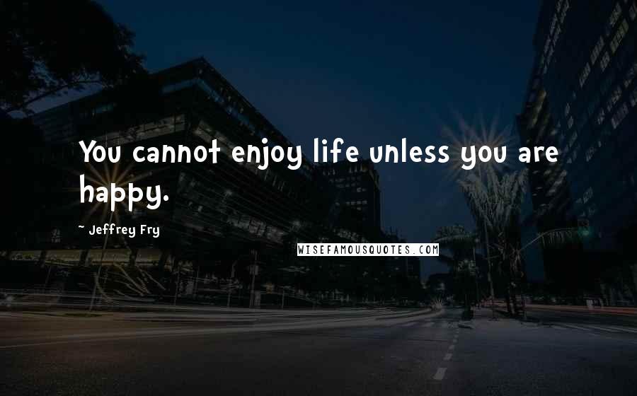 Jeffrey Fry Quotes: You cannot enjoy life unless you are happy.
