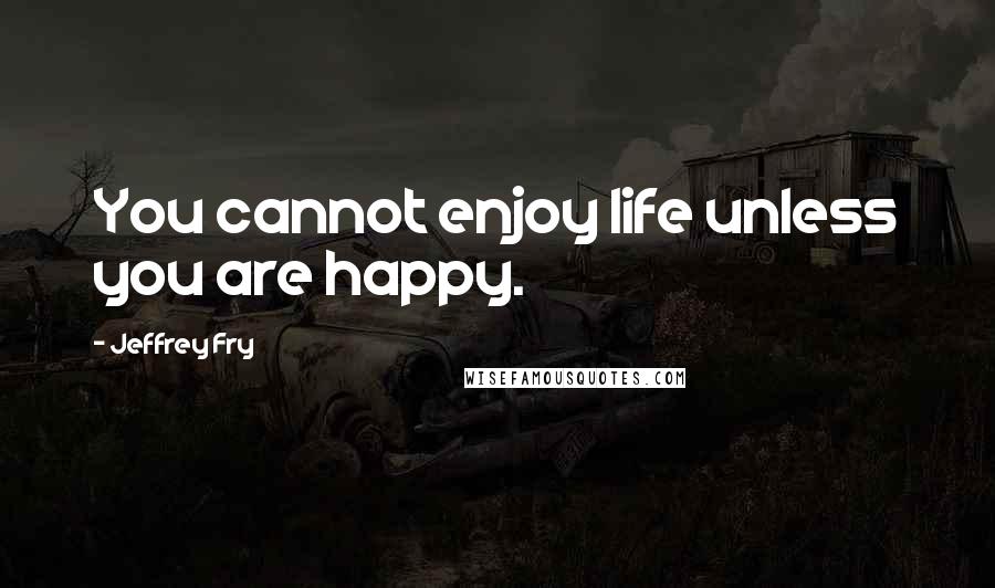 Jeffrey Fry Quotes: You cannot enjoy life unless you are happy.