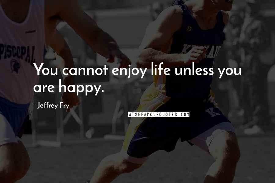 Jeffrey Fry Quotes: You cannot enjoy life unless you are happy.