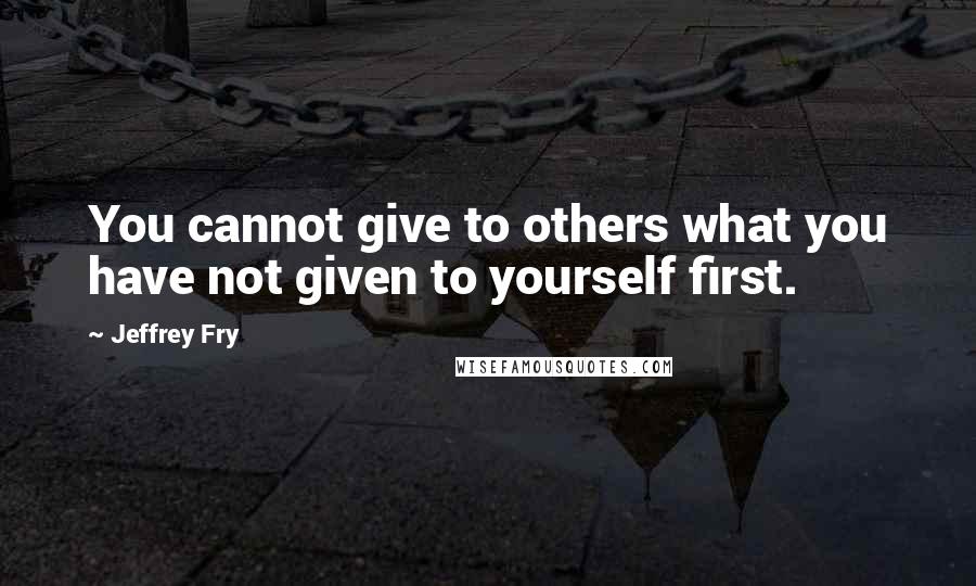 Jeffrey Fry Quotes: You cannot give to others what you have not given to yourself first.