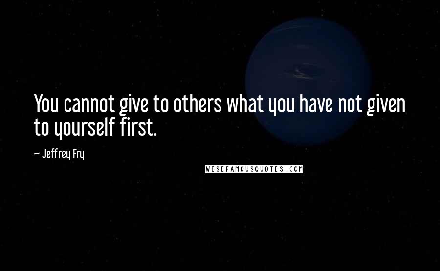 Jeffrey Fry Quotes: You cannot give to others what you have not given to yourself first.
