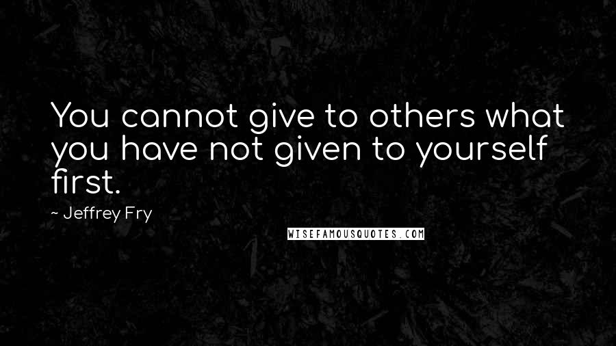 Jeffrey Fry Quotes: You cannot give to others what you have not given to yourself first.