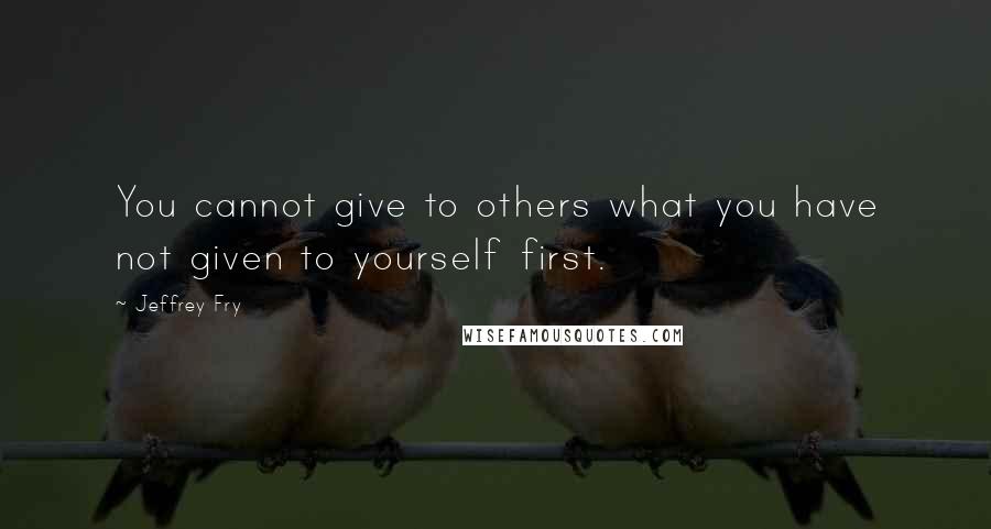 Jeffrey Fry Quotes: You cannot give to others what you have not given to yourself first.