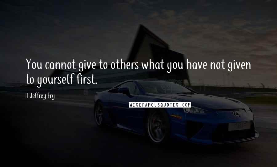 Jeffrey Fry Quotes: You cannot give to others what you have not given to yourself first.