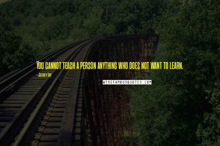 Jeffrey Fry Quotes: You cannot teach a person anything who does not want to learn.