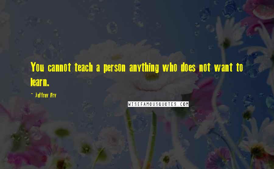 Jeffrey Fry Quotes: You cannot teach a person anything who does not want to learn.