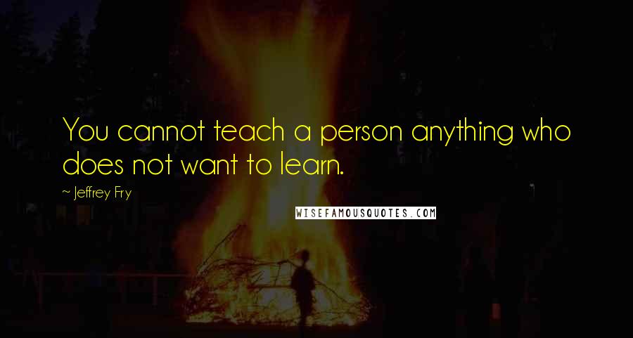 Jeffrey Fry Quotes: You cannot teach a person anything who does not want to learn.