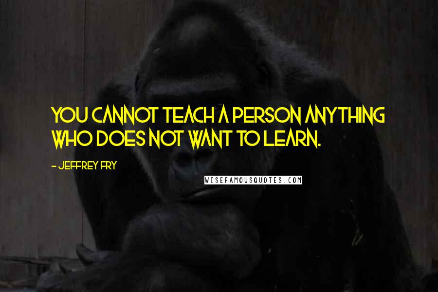 Jeffrey Fry Quotes: You cannot teach a person anything who does not want to learn.