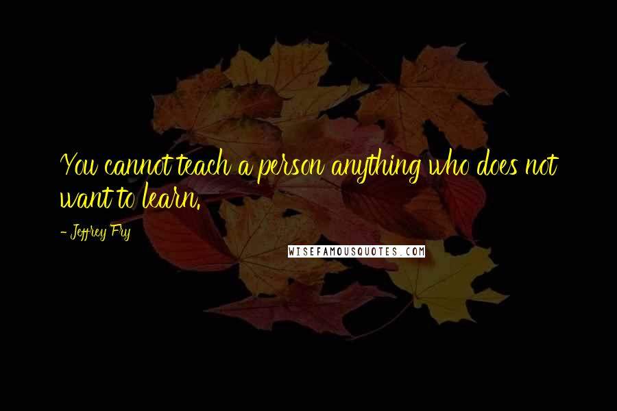 Jeffrey Fry Quotes: You cannot teach a person anything who does not want to learn.