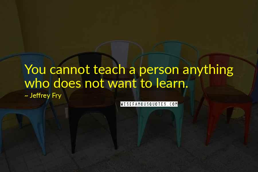 Jeffrey Fry Quotes: You cannot teach a person anything who does not want to learn.