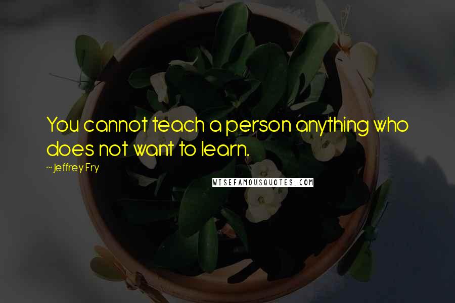 Jeffrey Fry Quotes: You cannot teach a person anything who does not want to learn.