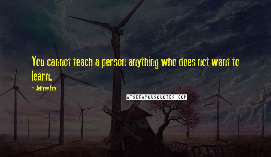 Jeffrey Fry Quotes: You cannot teach a person anything who does not want to learn.