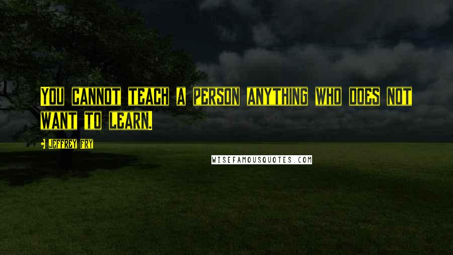 Jeffrey Fry Quotes: You cannot teach a person anything who does not want to learn.