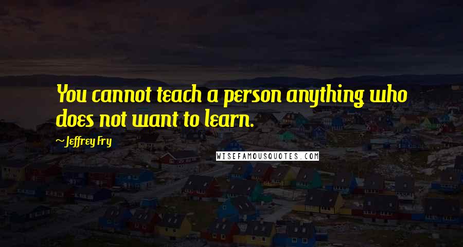 Jeffrey Fry Quotes: You cannot teach a person anything who does not want to learn.