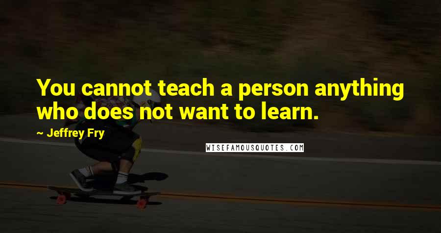 Jeffrey Fry Quotes: You cannot teach a person anything who does not want to learn.