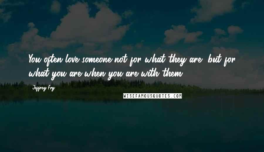 Jeffrey Fry Quotes: You often love someone not for what they are, but for what you are when you are with them.