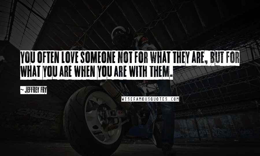 Jeffrey Fry Quotes: You often love someone not for what they are, but for what you are when you are with them.