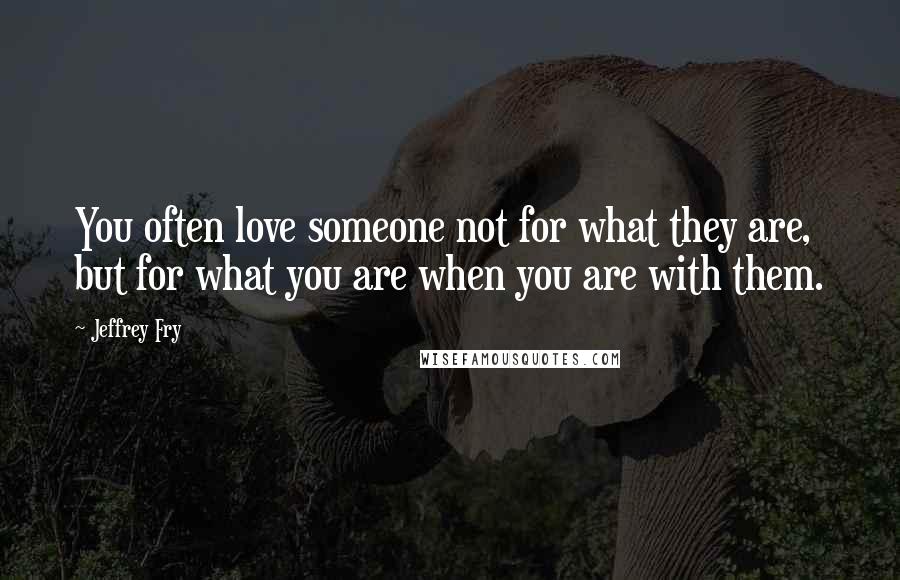 Jeffrey Fry Quotes: You often love someone not for what they are, but for what you are when you are with them.