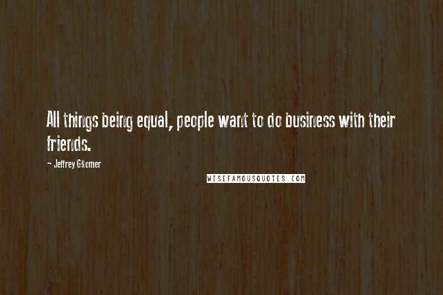 Jeffrey Gitomer Quotes: All things being equal, people want to do business with their friends.