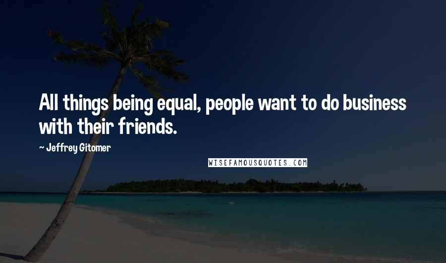 Jeffrey Gitomer Quotes: All things being equal, people want to do business with their friends.