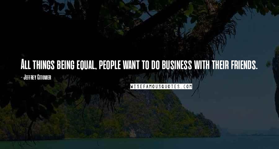 Jeffrey Gitomer Quotes: All things being equal, people want to do business with their friends.