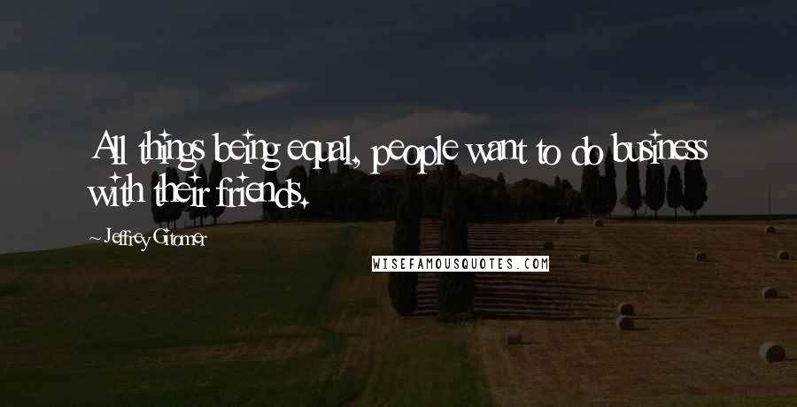 Jeffrey Gitomer Quotes: All things being equal, people want to do business with their friends.
