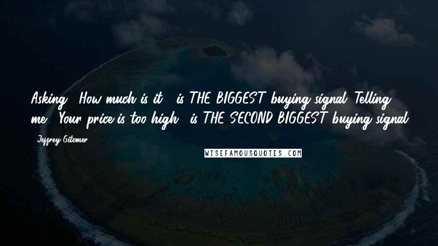 Jeffrey Gitomer Quotes: Asking, "How much is it?" is THE BIGGEST buying signal. Telling me, "Your price is too high." is THE SECOND BIGGEST buying signal