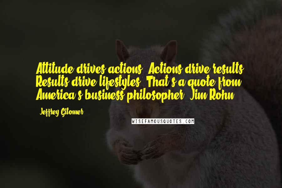 Jeffrey Gitomer Quotes: Attitude drives actions. Actions drive results. Results drive lifestyles. That's a quote from America's business philosopher, Jim Rohn.