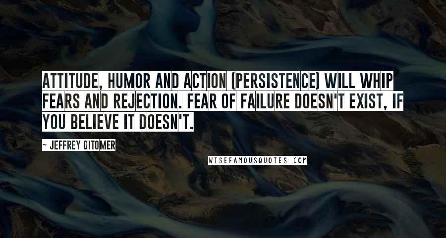 Jeffrey Gitomer Quotes: Attitude, humor and action (persistence) will whip fears and rejection. Fear of failure doesn't exist, if you believe it doesn't.