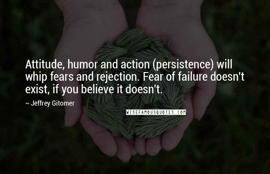 Jeffrey Gitomer Quotes: Attitude, humor and action (persistence) will whip fears and rejection. Fear of failure doesn't exist, if you believe it doesn't.
