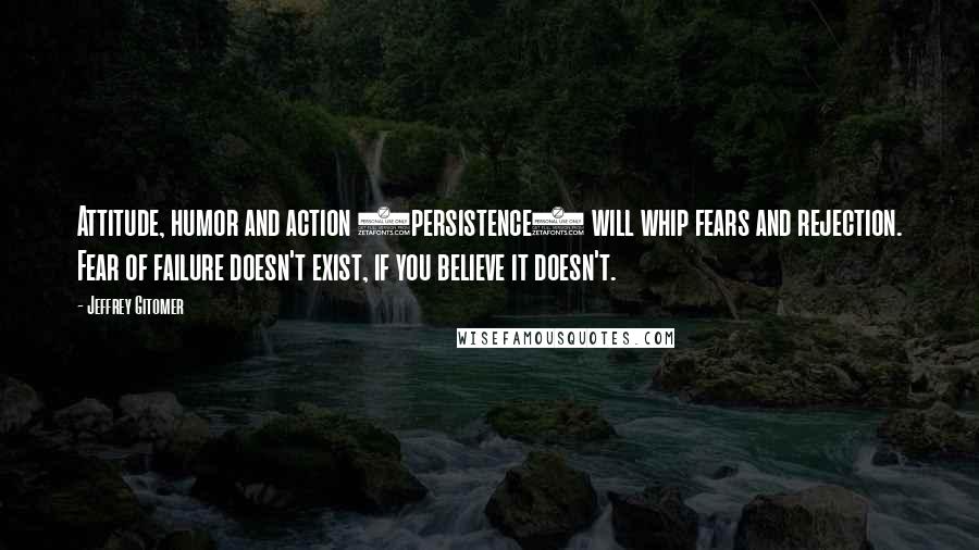 Jeffrey Gitomer Quotes: Attitude, humor and action (persistence) will whip fears and rejection. Fear of failure doesn't exist, if you believe it doesn't.