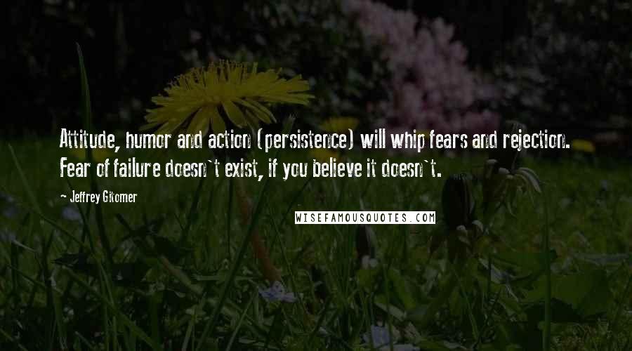 Jeffrey Gitomer Quotes: Attitude, humor and action (persistence) will whip fears and rejection. Fear of failure doesn't exist, if you believe it doesn't.