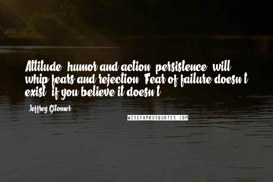 Jeffrey Gitomer Quotes: Attitude, humor and action (persistence) will whip fears and rejection. Fear of failure doesn't exist, if you believe it doesn't.