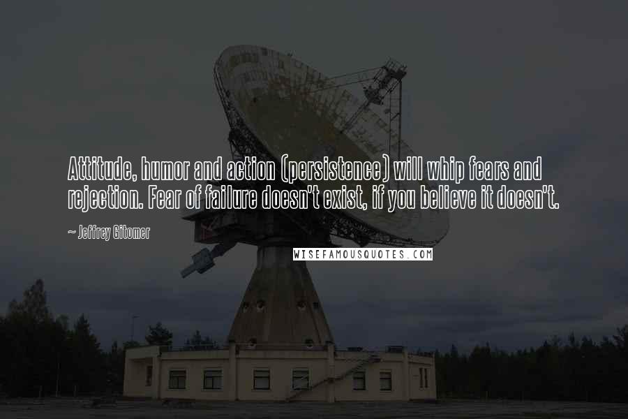 Jeffrey Gitomer Quotes: Attitude, humor and action (persistence) will whip fears and rejection. Fear of failure doesn't exist, if you believe it doesn't.