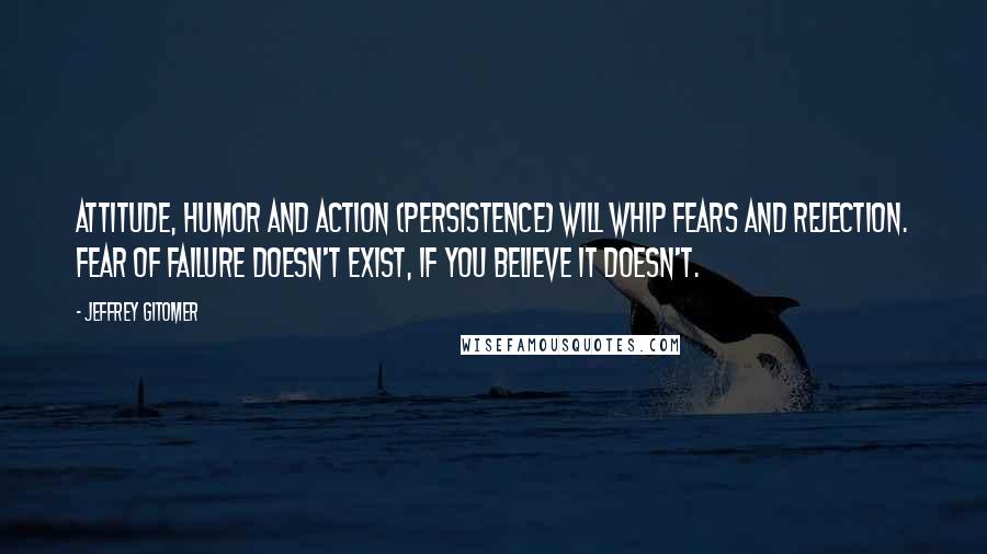 Jeffrey Gitomer Quotes: Attitude, humor and action (persistence) will whip fears and rejection. Fear of failure doesn't exist, if you believe it doesn't.