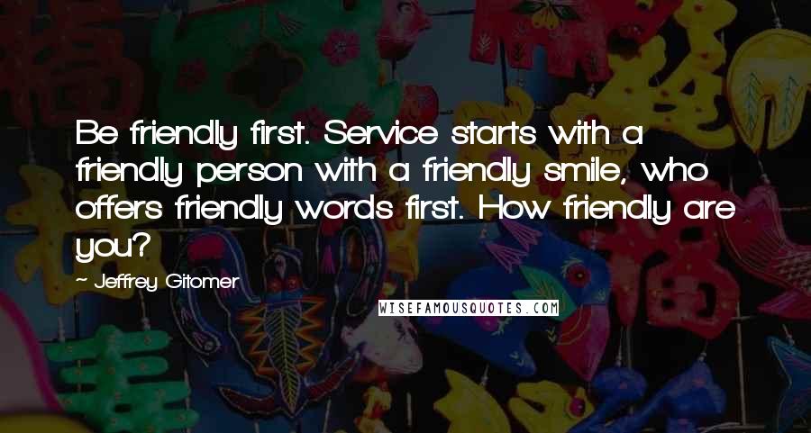 Jeffrey Gitomer Quotes: Be friendly first. Service starts with a friendly person with a friendly smile, who offers friendly words first. How friendly are you?