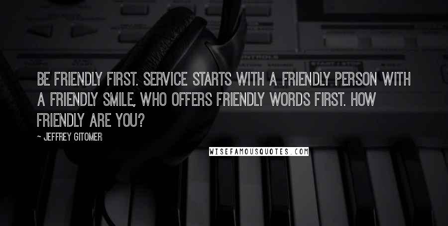 Jeffrey Gitomer Quotes: Be friendly first. Service starts with a friendly person with a friendly smile, who offers friendly words first. How friendly are you?