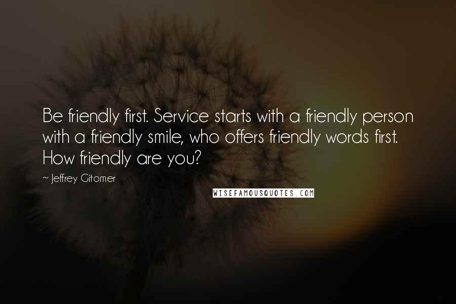 Jeffrey Gitomer Quotes: Be friendly first. Service starts with a friendly person with a friendly smile, who offers friendly words first. How friendly are you?