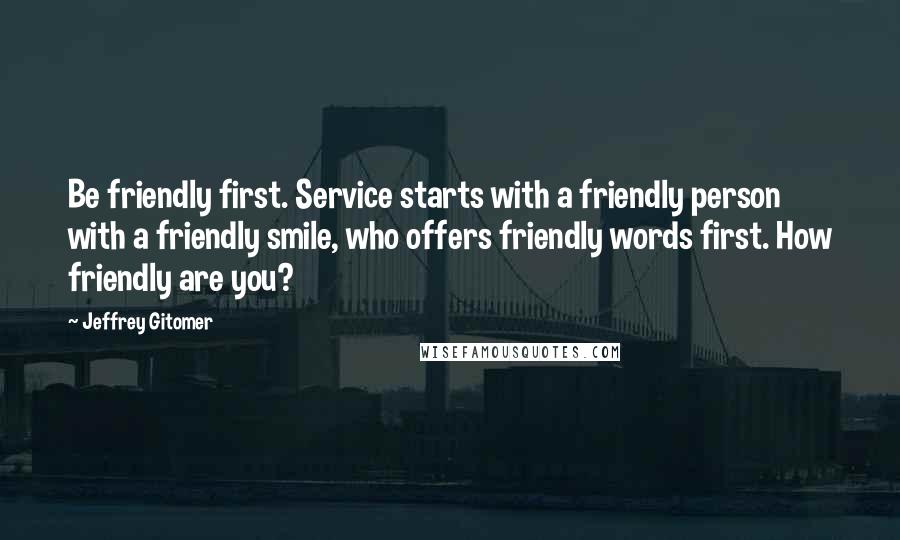 Jeffrey Gitomer Quotes: Be friendly first. Service starts with a friendly person with a friendly smile, who offers friendly words first. How friendly are you?