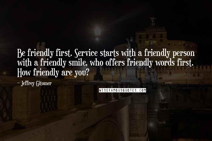 Jeffrey Gitomer Quotes: Be friendly first. Service starts with a friendly person with a friendly smile, who offers friendly words first. How friendly are you?