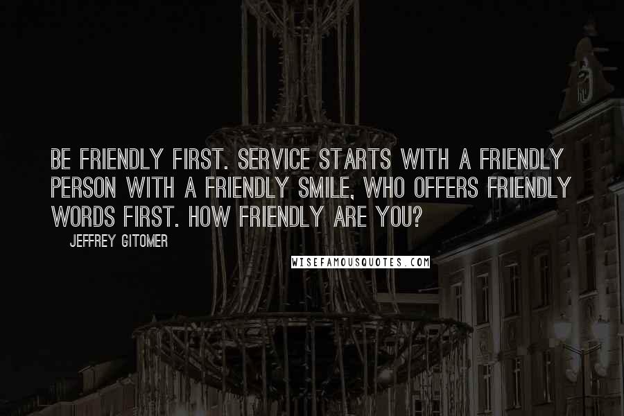 Jeffrey Gitomer Quotes: Be friendly first. Service starts with a friendly person with a friendly smile, who offers friendly words first. How friendly are you?