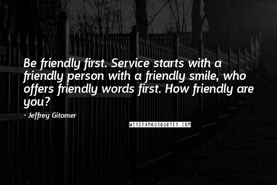 Jeffrey Gitomer Quotes: Be friendly first. Service starts with a friendly person with a friendly smile, who offers friendly words first. How friendly are you?