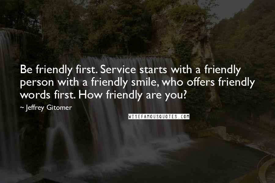 Jeffrey Gitomer Quotes: Be friendly first. Service starts with a friendly person with a friendly smile, who offers friendly words first. How friendly are you?