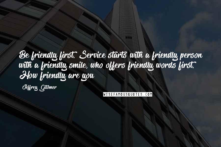 Jeffrey Gitomer Quotes: Be friendly first. Service starts with a friendly person with a friendly smile, who offers friendly words first. How friendly are you?