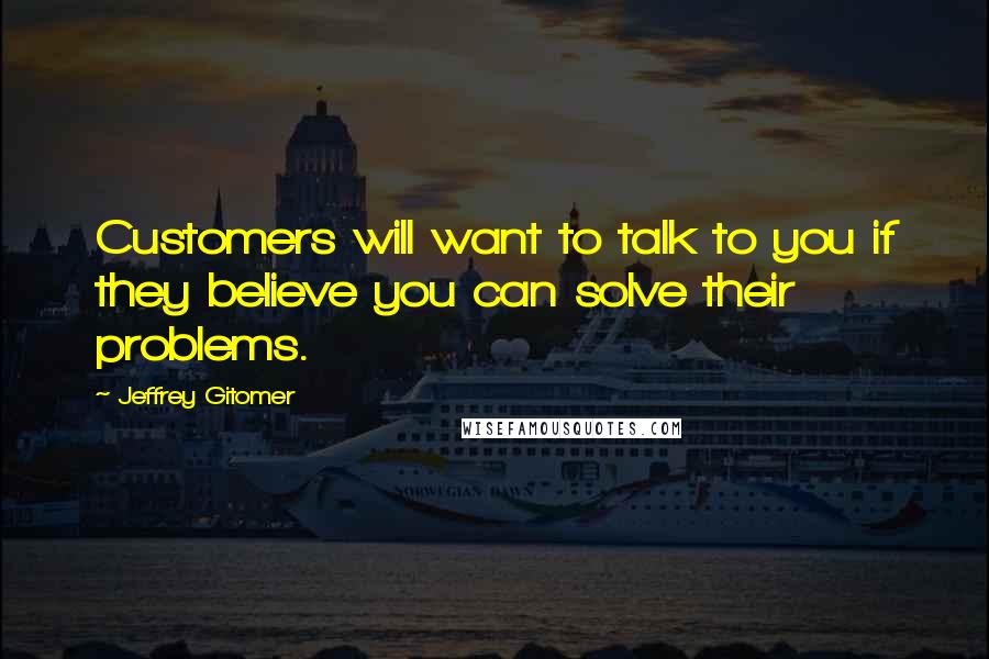 Jeffrey Gitomer Quotes: Customers will want to talk to you if they believe you can solve their problems.