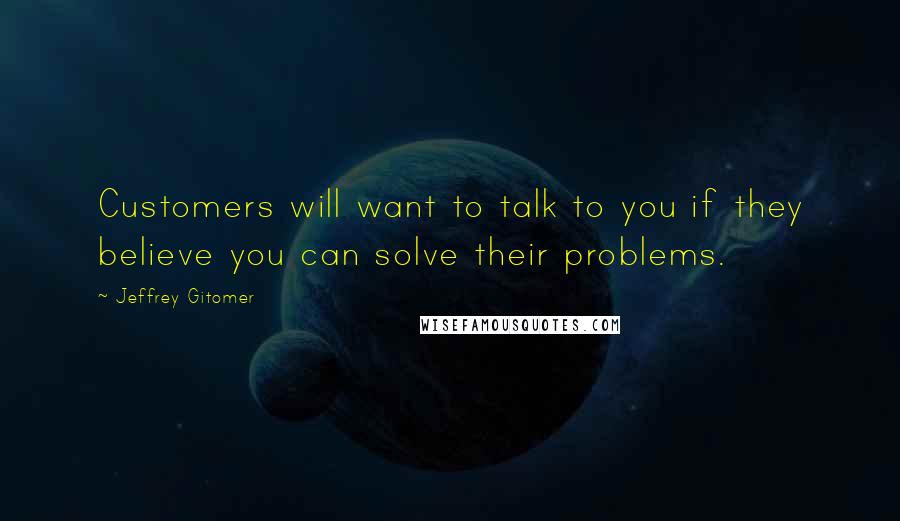 Jeffrey Gitomer Quotes: Customers will want to talk to you if they believe you can solve their problems.