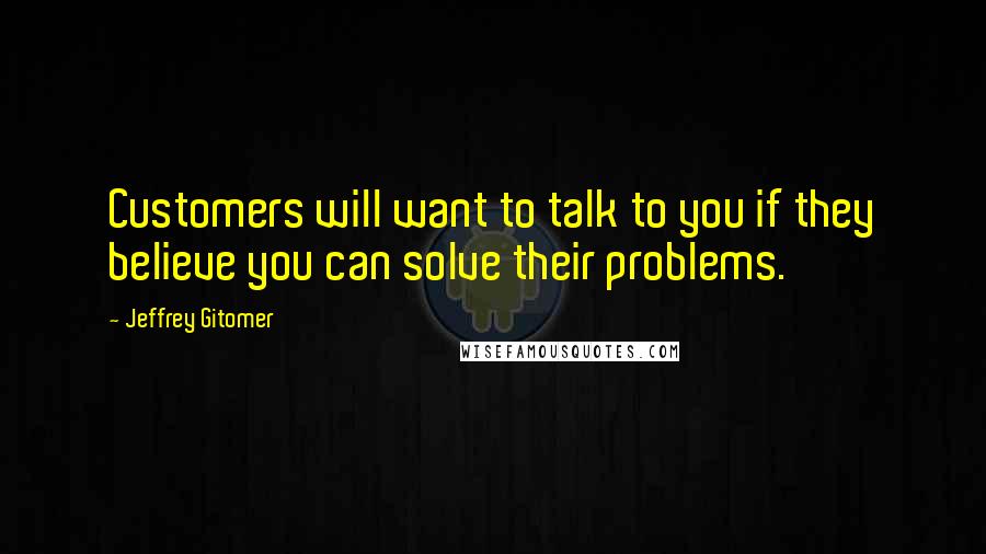 Jeffrey Gitomer Quotes: Customers will want to talk to you if they believe you can solve their problems.