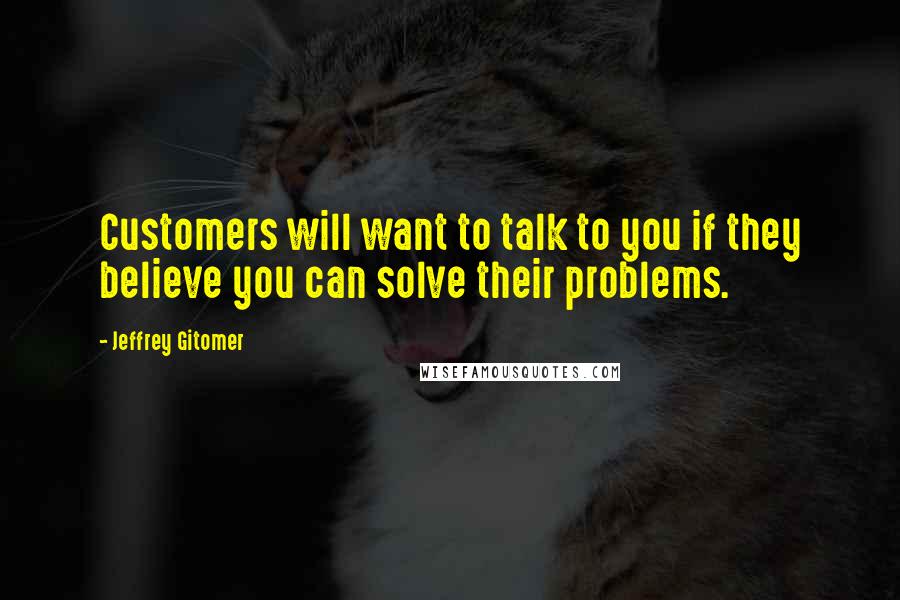 Jeffrey Gitomer Quotes: Customers will want to talk to you if they believe you can solve their problems.